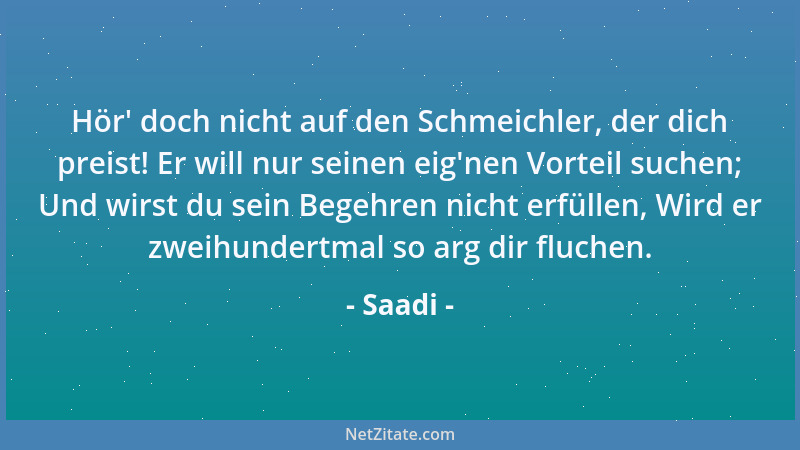 Saadi - Hör ' doch nicht auf den Schmeichler, der dich preist! Er will nur seinen eig 'nen Vorteil suchen; Und wirst du sein...