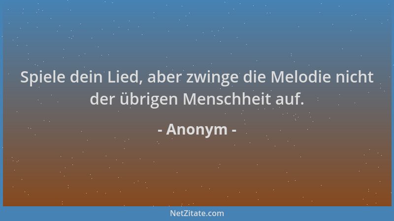 Anonym - Spiele dein Lied, aber zwinge die Melodie nicht der übrigen Menschheit auf....