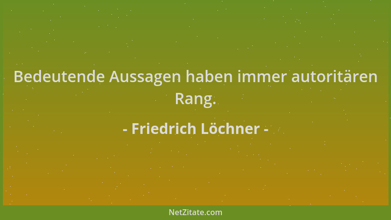 Friedrich Löchner - Bedeutende Aussagen haben immer autoritären Rang....