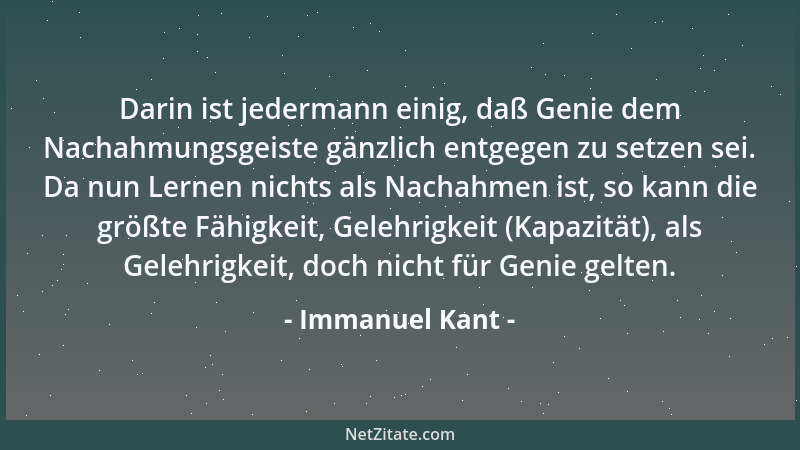 Immanuel Kant - Darin ist jedermann einig, daß Genie dem Nachahmungsgeiste gänzlich entgegen zu setzen sei. Da nun Lernen n...