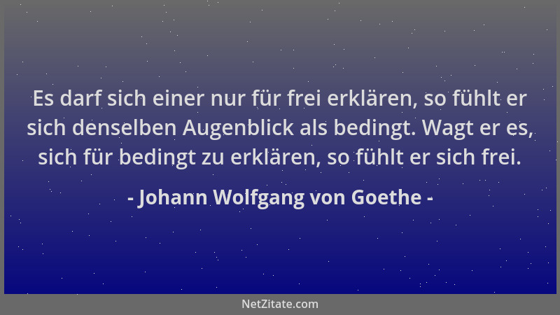 Johann Wolfgang von Goethe - Es darf sich einer nur für frei erklären, so fühlt er sich denselben Augenblick als bedingt. W...