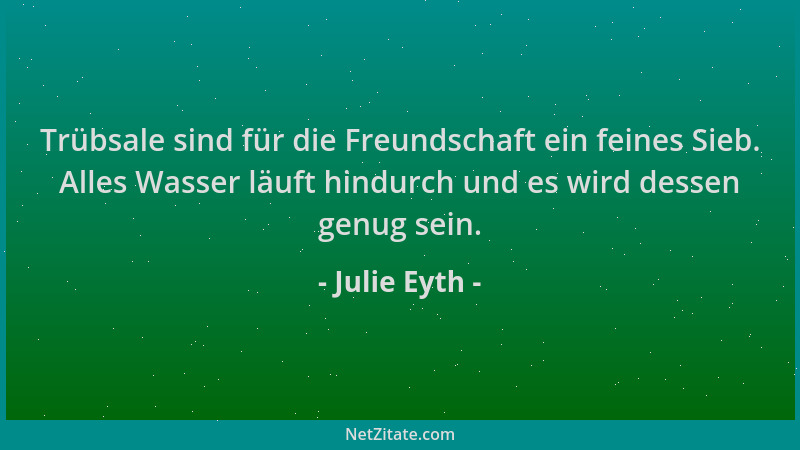 Julie Eyth - Trübsale sind für die Freundschaft ein feines Sieb. Alles Wasser läuft hindurch und es wird dessen genug sein....
