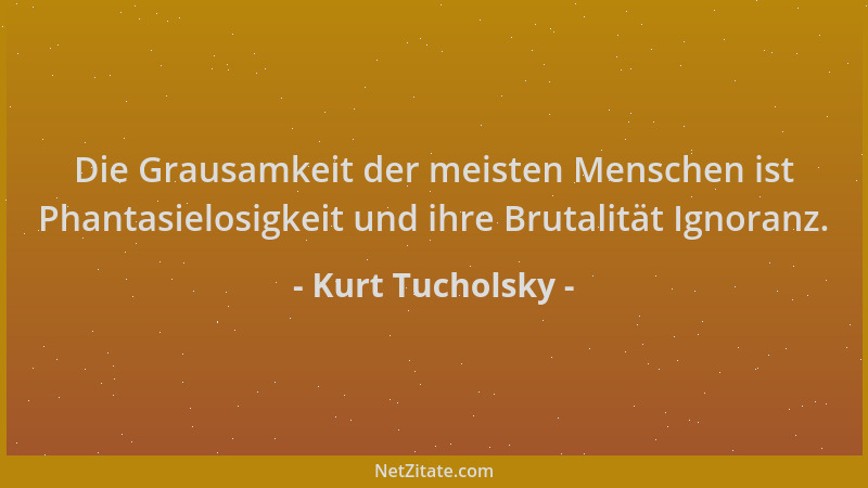 Kurt Tucholsky - Die Grausamkeit der meisten Menschen ist Phantasielosigkeit und ihre Brutalität Ignoranz....