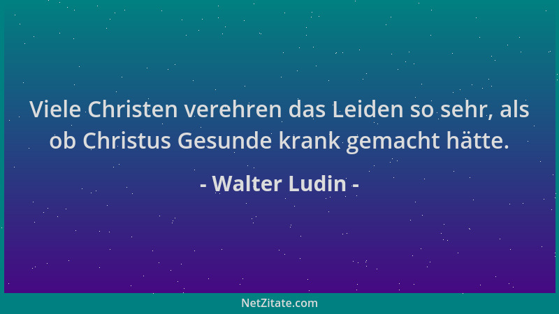Walter Ludin - Viele Christen verehren das Leiden so sehr, als ob Christus Gesunde krank gemacht hätte....