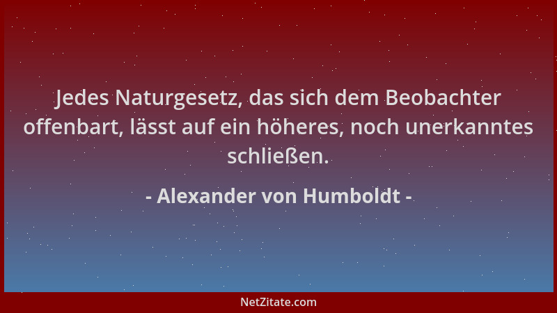 Alexander von Humboldt - Jedes Naturgesetz, das sich dem Beobachter offenbart, lässt auf ein höheres, noch unerkanntes schl...