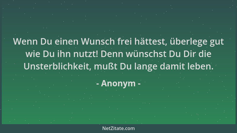 Anonym - Wenn Du einen Wunsch frei hättest, überlege gut wie Du ihn nutzt! Denn wünschst Du Dir die Unsterblichkeit, mußt D...