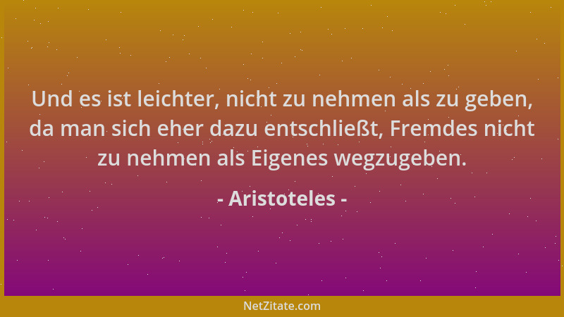 Aristoteles - Und es ist leichter, nicht zu nehmen als zu geben, da man sich eher dazu entschließt, Fremdes nicht zu nehmen...
