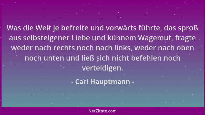 Carl Hauptmann - Was die Welt je befreite und vorwärts führte, das sproß aus selbsteigener Liebe und kühnem Wagemut, fragte...