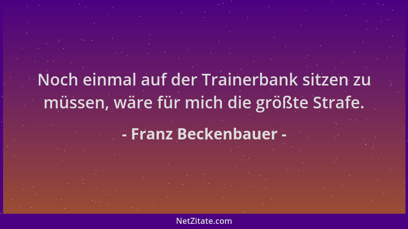 Franz Beckenbauer - Noch einmal auf der Trainerbank sitzen zu müssen, wäre für mich die größte Strafe....
