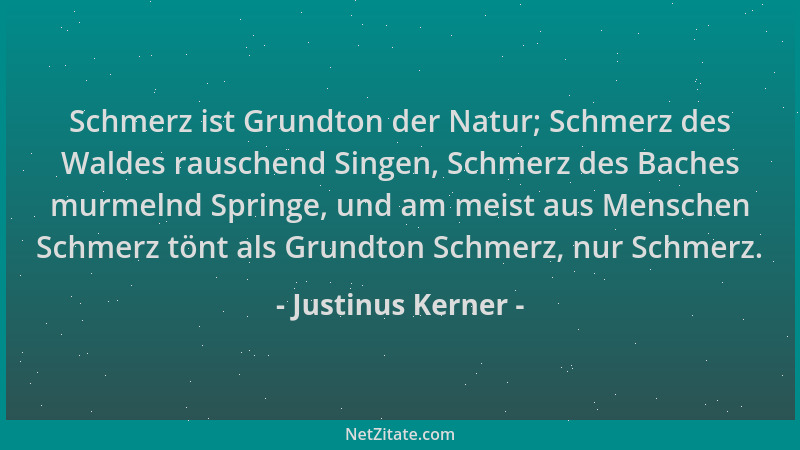 Justinus Kerner - Schmerz ist Grundton der Natur; Schmerz des Waldes rauschend Singen, Schmerz des Baches murmelnd Springe,...