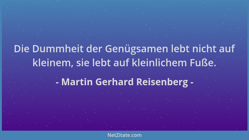 Martin Gerhard Reisenberg - Die Dummheit der Genügsamen lebt nicht auf kleinem, sie lebt auf kleinlichem Fuße....