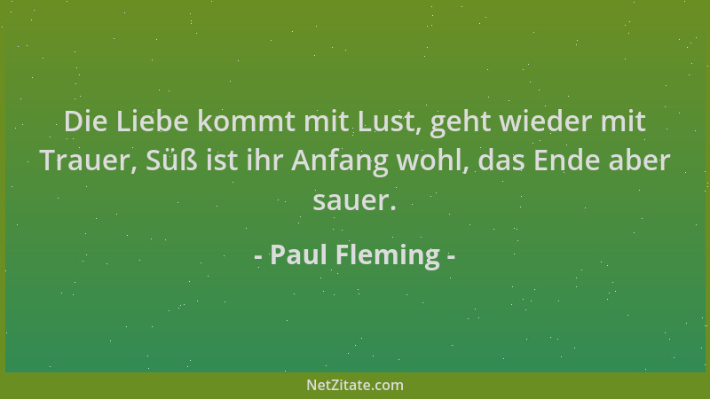 Paul Fleming - Die Liebe kommt mit Lust, geht wieder mit Trauer, Süß ist ihr Anfang wohl, das Ende aber sauer....
