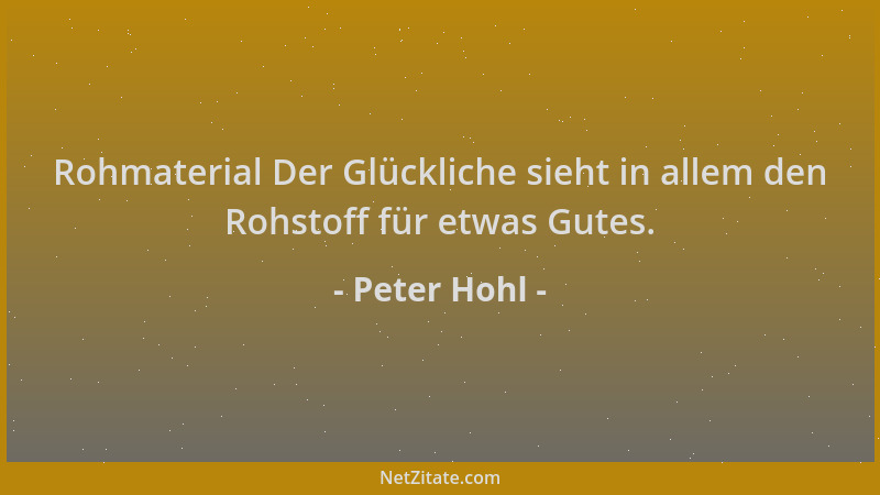 Peter Hohl - Rohmaterial Der Glückliche sieht in allem den Rohstoff für etwas Gutes....