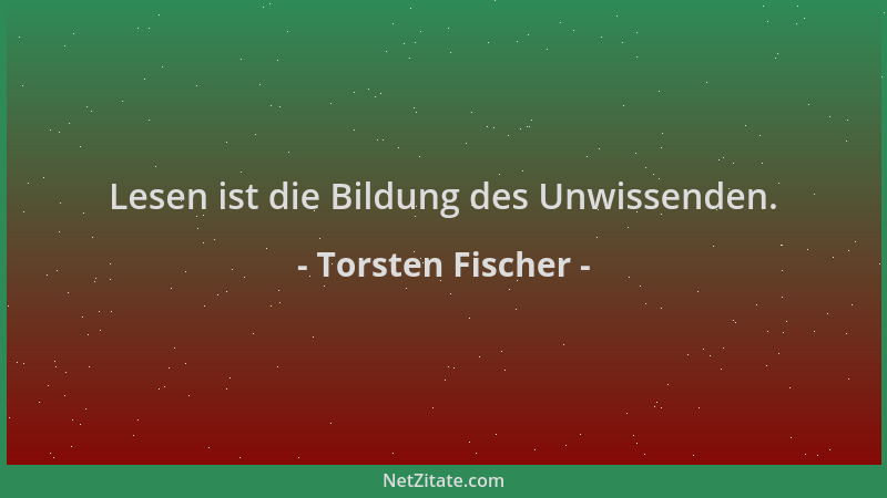 Torsten Fischer - Lesen ist die Bildung des Unwissenden....