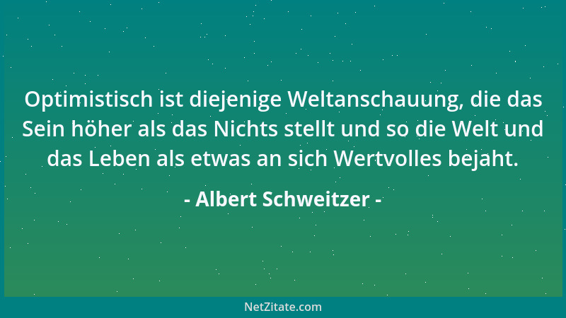 Albert Schweitzer - Optimistisch ist diejenige Weltanschauung, die das Sein höher als das Nichts stellt und so die Welt und...