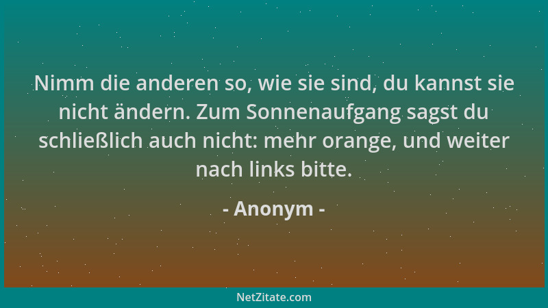 Anonym - Nimm die anderen so, wie sie sind, du kannst sie nicht ändern. Zum Sonnenaufgang sagst du schließlich auch nicht:...