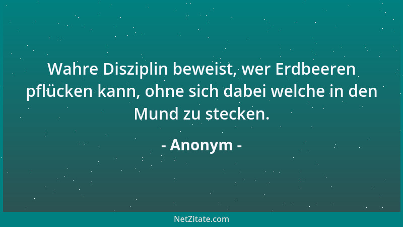Anonym - Wahre Disziplin beweist, wer Erdbeeren pflücken kann, ohne sich dabei welche in den Mund zu stecken....
