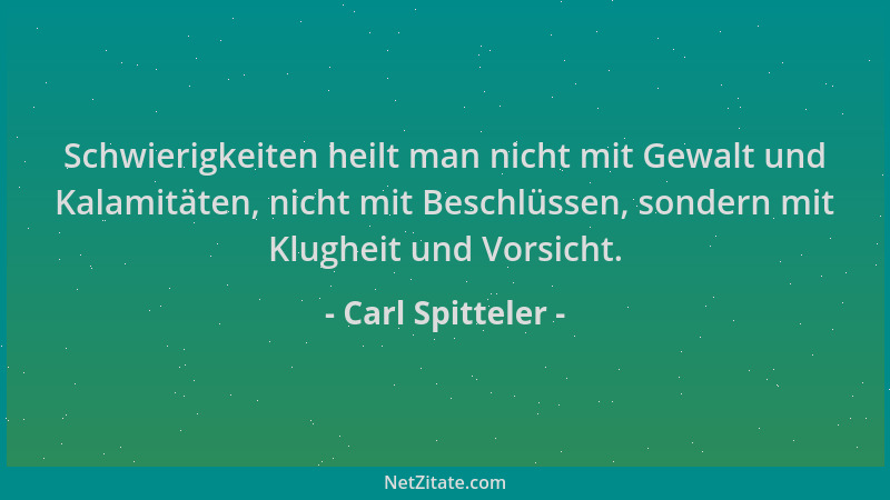 Carl Spitteler - Schwierigkeiten heilt man nicht mit Gewalt und Kalamitäten, nicht mit Beschlüssen, sondern mit Klugheit un...