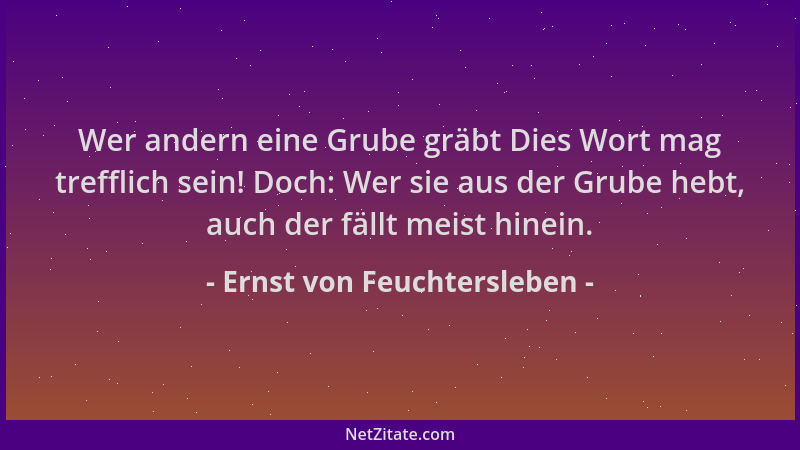 Ernst von Feuchtersleben - Wer andern eine Grube gräbt Dies Wort mag trefflich sein! Doch: Wer sie aus der Grube hebt, auch...