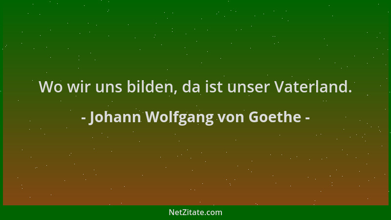Johann Wolfgang von Goethe - Wo wir uns bilden, da ist unser Vaterland....