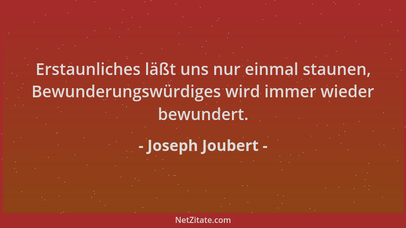 Joseph Joubert - Erstaunliches läßt uns nur einmal staunen, Bewunderungswürdiges wird immer wieder bewundert....