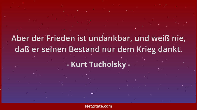Kurt Tucholsky - Aber der Frieden ist undankbar, und weiß nie, daß er seinen Bestand nur dem Krieg dankt....