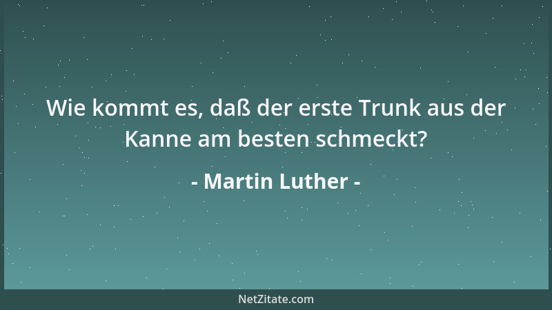Martin Luther - Wie kommt es, daß der erste Trunk aus der Kanne am besten schmeckt?...