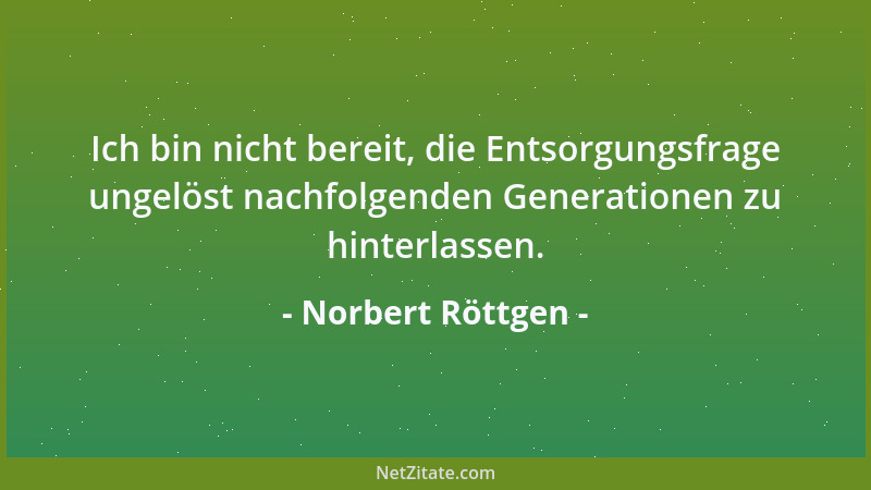 Norbert Röttgen - Ich bin nicht bereit, die Entsorgungsfrage ungelöst nachfolgenden Generationen zu hinterlassen....