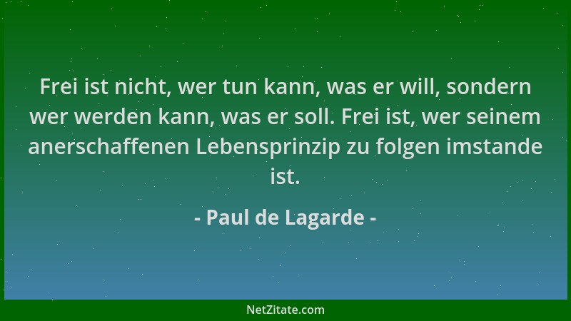 Paul de Lagarde - Frei ist nicht, wer tun kann, was er will, sondern wer werden kann, was er soll. Frei ist, wer seinem ane...