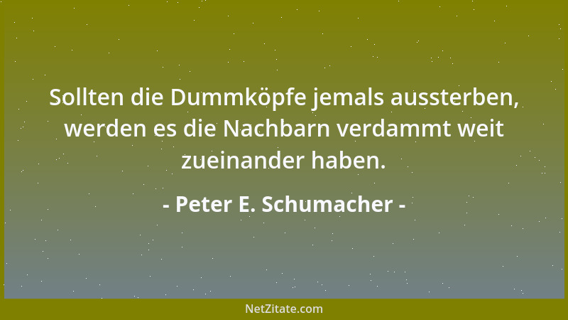 Peter E. Schumacher - Sollten die Dummköpfe jemals aussterben, werden es die Nachbarn verdammt weit zueinander haben....