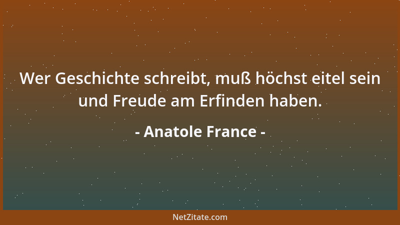 Anatole France - Wer Geschichte schreibt, muß höchst eitel sein und Freude am Erfinden haben....