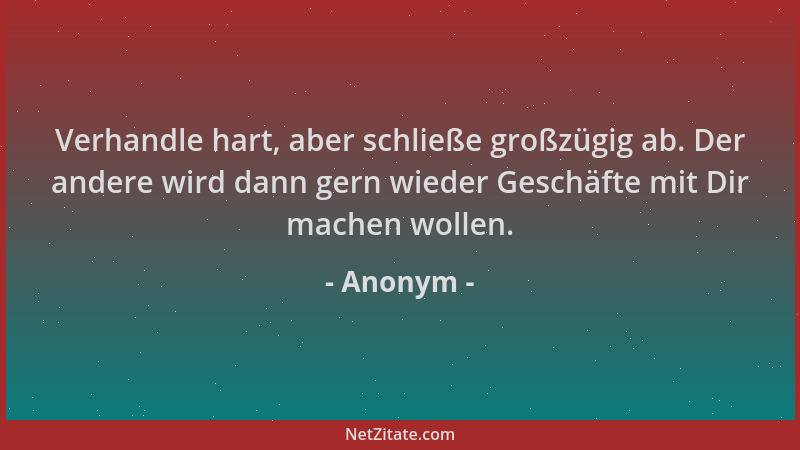 Anonym - Verhandle hart, aber schließe großzügig ab. Der andere wird dann gern wieder Geschäfte mit Dir machen wollen....