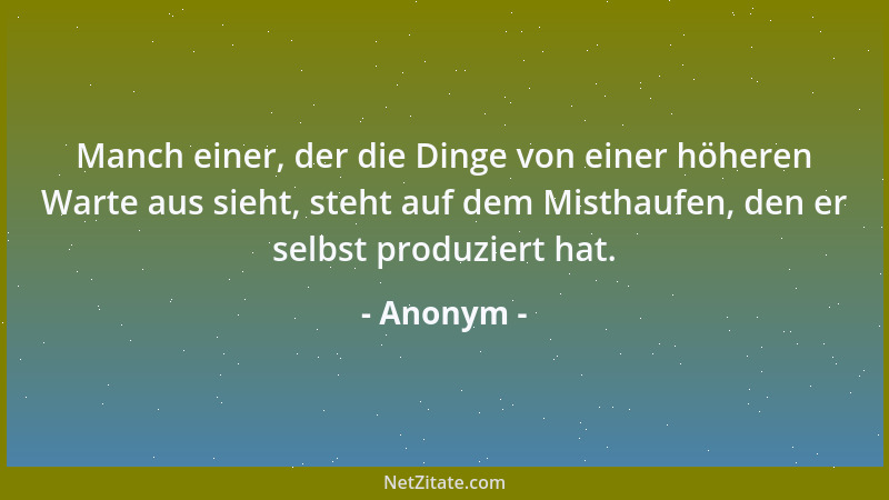 Anonym - Manch einer, der die Dinge von einer höheren Warte aus sieht, steht auf dem Misthaufen, den er selbst produziert h...