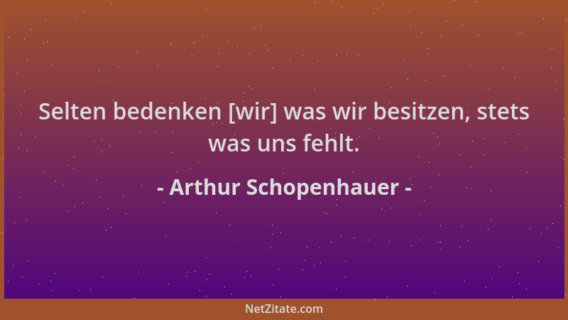Arthur Schopenhauer - Selten bedenken [wir] was wir besitzen, stets was uns fehlt....