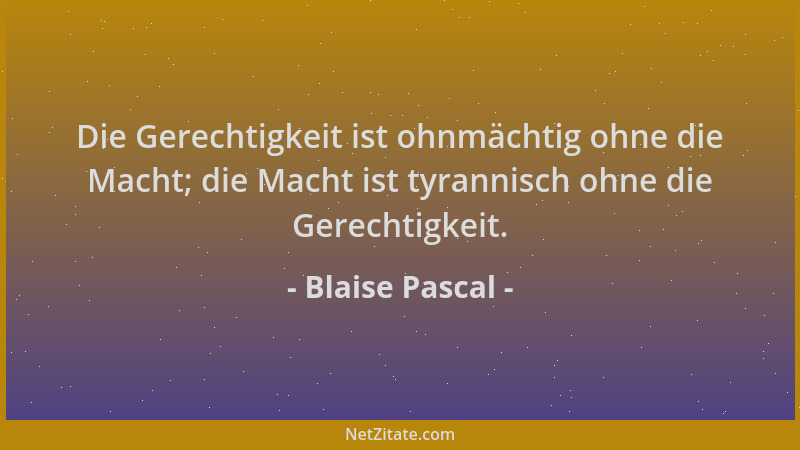Blaise Pascal - Die Gerechtigkeit ist ohnmächtig ohne die Macht; die Macht ist tyrannisch ohne die Gerechtigkeit....
