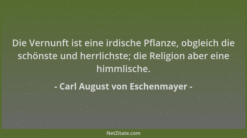 Carl August von Eschenmayer - Die Vernunft ist eine irdische Pflanze, obgleich die schönste und herrlichste; die Religion a...