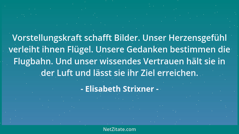 Elisabeth Strixner - Vorstellungskraft schafft Bilder. Unser Herzensgefühl verleiht ihnen Flügel. Unsere Gedanken bestimmen...