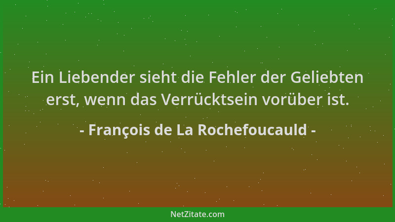 François de La Rochefoucauld - Ein Liebender sieht die Fehler der Geliebten erst, wenn das Verrücktsein vorüber ist....