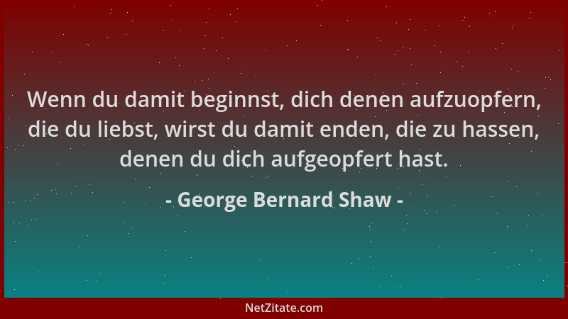 George Bernard Shaw - Wenn du damit beginnst, dich denen aufzuopfern, die du liebst, wirst du damit enden, die zu hassen, d...