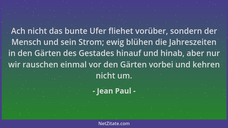 Jean Paul - Ach nicht das bunte Ufer fliehet vorüber, sondern der Mensch und sein Strom; ewig blühen die Jahreszeiten in de...