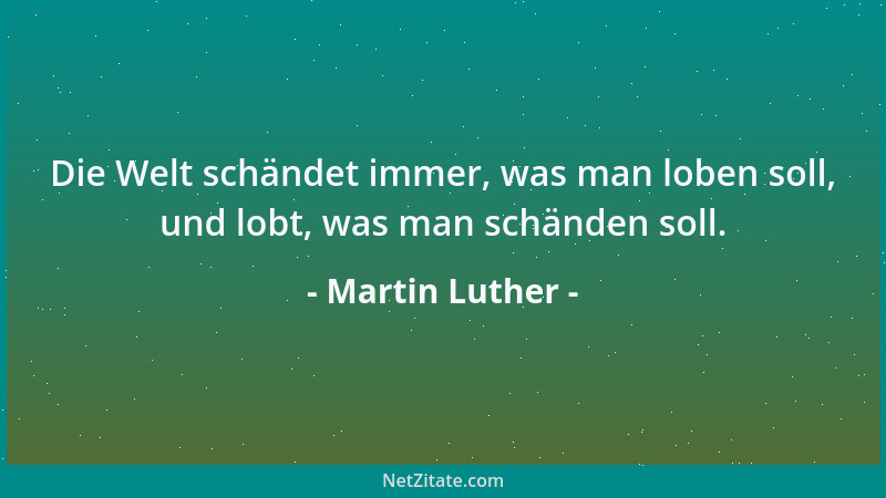Martin Luther - Die Welt schändet immer, was man loben soll, und lobt, was man schänden soll....