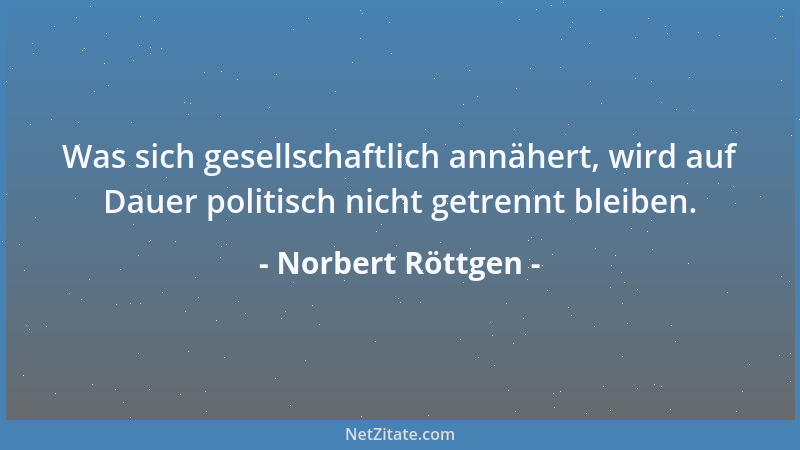 Norbert Röttgen - Was sich gesellschaftlich annähert, wird auf Dauer politisch nicht getrennt bleiben....