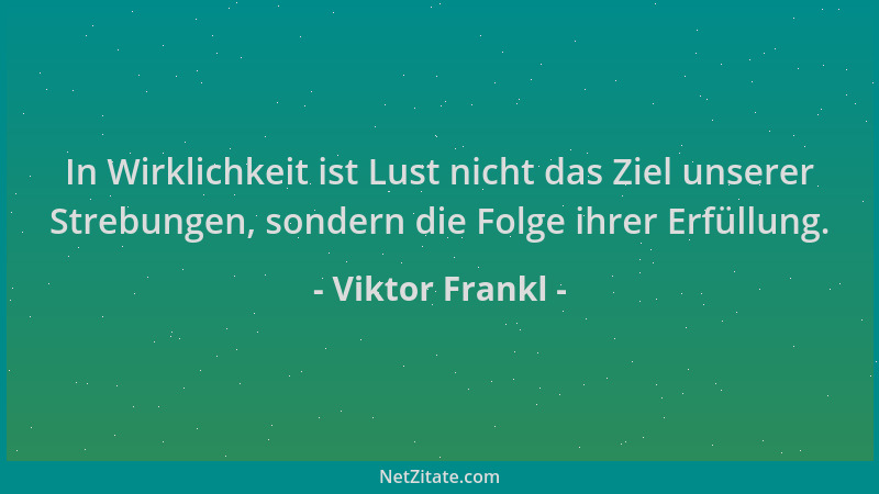 Viktor Frankl - In Wirklichkeit ist Lust nicht das Ziel unserer Strebungen, sondern die Folge ihrer Erfüllung....