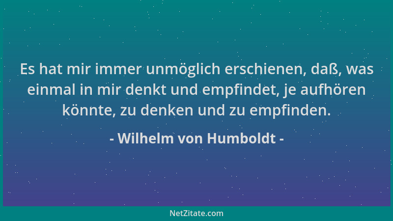 Wilhelm von Humboldt - Es hat mir immer unmöglich erschienen, daß, was einmal in mir denkt und empfindet, je aufhören könnt...