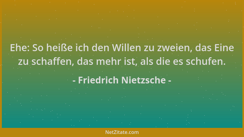 Friedrich Nietzsche - Ehe: So heiße ich den Willen zu zweien, das Eine zu schaffen, das mehr ist, als die es schufen....