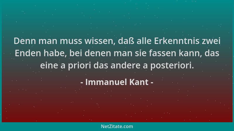 Immanuel Kant - Denn man muss wissen, daß alle Erkenntnis zwei Enden habe, bei denen man sie fassen kann, das eine a priori...