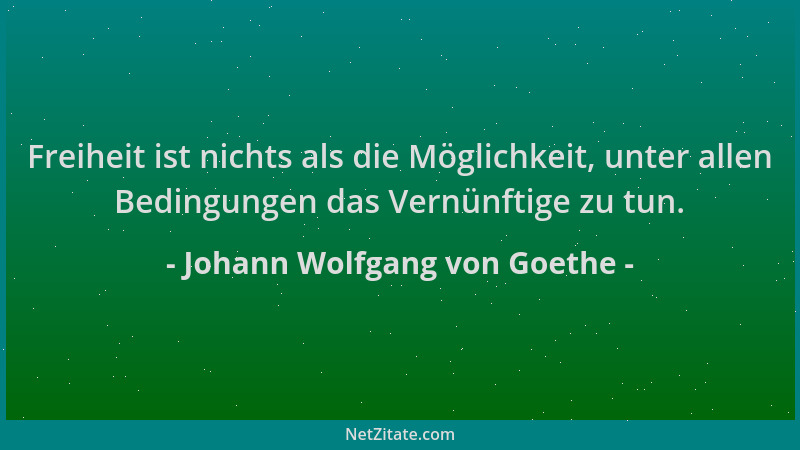 Johann Wolfgang von Goethe - Freiheit ist nichts als die Möglichkeit, unter allen Bedingungen das Vernünftige zu tun....