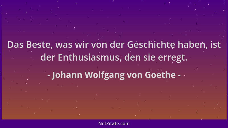 Johann Wolfgang von Goethe - Das Beste, was wir von der Geschichte haben, ist der Enthusiasmus, den sie erregt....