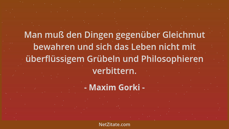 Maxim Gorki - Man muß den Dingen gegenüber Gleichmut bewahren und sich das Leben nicht mit überflüssigem Grübeln und Philos...