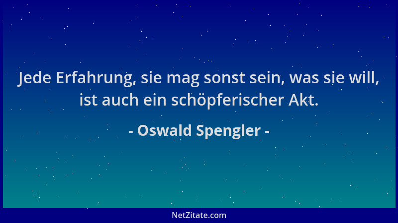 Oswald Spengler - Jede Erfahrung, sie mag sonst sein, was sie will, ist auch ein schöpferischer Akt....